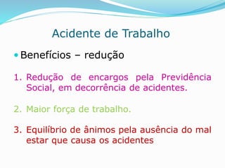 Acidente de Trabalho 
 Benefícios – redução 
1. Redução de encargos pela Previdência 
Social, em decorrência de acidentes. 
2. Maior força de trabalho. 
3. Equilíbrio de ânimos pela ausência do mal 
estar que causa os acidentes 
 