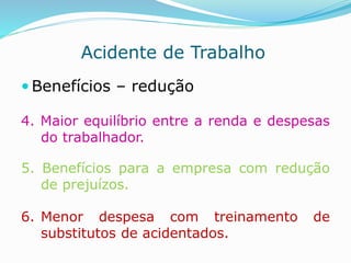 Acidente de Trabalho 
 Benefícios – redução 
4. Maior equilíbrio entre a renda e despesas 
do trabalhador. 
5. Benefícios para a empresa com redução 
de prejuízos. 
6. Menor despesa com treinamento de 
substitutos de acidentados. 
 