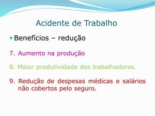 Acidente de Trabalho 
 Benefícios – redução 
7. Aumento na produção 
8. Maior produtividade dos trabalhadores. 
9. Redução de despesas médicas e salários 
não cobertos pelo seguro. 
 