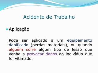 Acidente de Trabalho 
 Aplicação 
Pode ser aplicado a um equipamento 
danificado (perdas materiais), ou quando 
alguém sofre algum tipo de lesão que 
venha a provocar danos ao indivíduo que 
foi vitimado. 
 