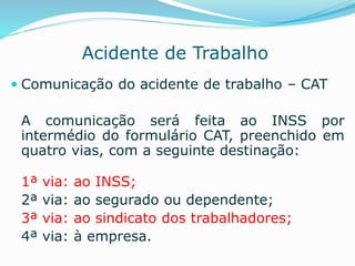 Acidente de Trabalho 
 Comunicação do acidente de trabalho – CAT 
A comunicação será feita ao INSS por 
intermédio do formulário CAT, preenchido em 
quatro vias, com a seguinte destinação: 
1ª via: ao INSS; 
2ª via: ao segurado ou dependente; 
3ª via: ao sindicato dos trabalhadores; 
4ª via: à empresa. 
 