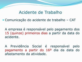 Acidente de Trabalho 
 Comunicação do acidente de trabalho – CAT 
A empresa é responsável pelo pagamento dos 
15 (quinze) primeiros dias a partir da data do 
acidente. 
A Previdência Social é responsável pelo 
pagamento a partir do 16º dia da data do 
afastamento da atividade. 
 
