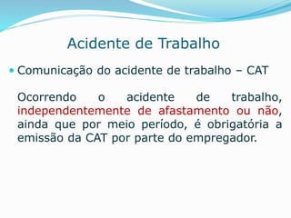 Acidente de Trabalho 
 Comunicação do acidente de trabalho – CAT 
Ocorrendo o acidente de trabalho, 
independentemente de afastamento ou não, 
ainda que por meio período, é obrigatória a 
emissão da CAT por parte do empregador. 
 