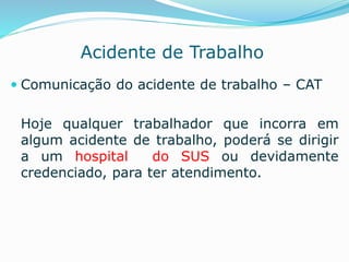 Acidente de Trabalho 
 Comunicação do acidente de trabalho – CAT 
Hoje qualquer trabalhador que incorra em 
algum acidente de trabalho, poderá se dirigir 
a um hospital do SUS ou devidamente 
credenciado, para ter atendimento. 
 