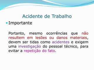 Acidente de Trabalho 
 Importante 
Portanto, mesmo ocorrências que não 
resultem em lesões ou danos materiais, 
devem ser tidas como acidentes e exigem 
uma investigação do pessoal técnico, para 
evitar a repetição do fato. 
 