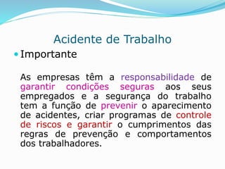 Acidente de Trabalho 
 Importante 
As empresas têm a responsabilidade de 
garantir condições seguras aos seus 
empregados e a segurança do trabalho 
tem a função de prevenir o aparecimento 
de acidentes, criar programas de controle 
de riscos e garantir o cumprimentos das 
regras de prevenção e comportamentos 
dos trabalhadores. 
 