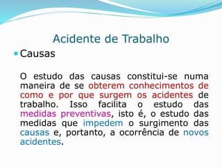 Acidente de Trabalho 
Causas 
O estudo das causas constitui-se numa 
maneira de se obterem conhecimentos de 
como e por que surgem os acidentes de 
trabalho. Isso facilita o estudo das 
medidas preventivas, isto é, o estudo das 
medidas que impedem o surgimento das 
causas e, portanto, a ocorrência de novos 
acidentes. 
 