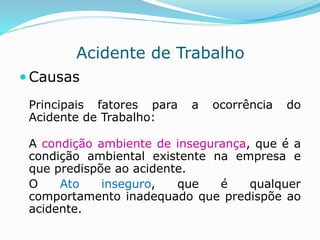Acidente de Trabalho 
Causas 
Principais fatores para a ocorrência do 
Acidente de Trabalho: 
A condição ambiente de insegurança, que é a 
condição ambiental existente na empresa e 
que predispõe ao acidente. 
O Ato inseguro, que é qualquer 
comportamento inadequado que predispõe ao 
acidente. 
 