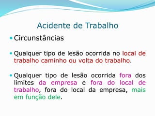 Acidente de Trabalho 
 Circunstâncias 
 Qualquer tipo de lesão ocorrida no local de 
trabalho caminho ou volta do trabalho. 
 Qualquer tipo de lesão ocorrida fora dos 
limites da empresa e fora do local de 
trabalho, fora do local da empresa, mais 
em função dele. 
 