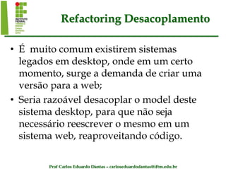 Prof Carlos Eduardo Dantas – carloseduardodantas@iftm.edu.br
Refactoring Desacoplamento
• É muito comum existirem sistemas
legados em desktop, onde em um certo
momento, surge a demanda de criar uma
versão para a web;
• Seria razoável desacoplar o model deste
sistema desktop, para que não seja
necessário reescrever o mesmo em um
sistema web, reaproveitando código.
 