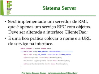 Prof Carlos Eduardo Dantas – carloseduardodantas@iftm.edu.br
Sistema Server
• Será implementado um servidor de RMI,
que é apenas um serviço RPC com objetos.
Deve ser alterada a interface ClienteDao;
• É uma boa prática colocar o nome e a URL
do serviço na interface.
 