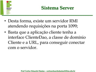 Prof Carlos Eduardo Dantas – carloseduardodantas@iftm.edu.br
Sistema Server
• Desta forma, existe um servidor RMI
atendendo requisições na porta 1099;
• Basta que a aplicação cliente tenha a
interface ClienteDao, a classe de domínio
Cliente e a URL, para conseguir conectar
com o servidor.
 