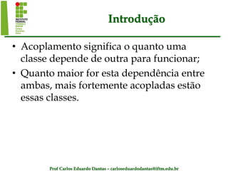 Prof Carlos Eduardo Dantas – carloseduardodantas@iftm.edu.br
Introdução
• Acoplamento significa o quanto uma
classe depende de outra para funcionar;
• Quanto maior for esta dependência entre
ambas, mais fortemente acopladas estão
essas classes.
 
