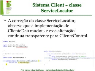 Prof Carlos Eduardo Dantas – carloseduardodantas@iftm.edu.br
Sistema Client – classe
ServiceLocator
• A correção da classe ServiceLocator,
observe que a implementação de
ClienteDao mudou, e essa alteração
continua transparente para ClienteControl
 