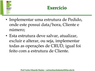Prof Carlos Eduardo Dantas – carloseduardodantas@iftm.edu.br
Exercício
• Implementar uma estrutura de Pedido,
onde este possui data/hora, Cliente e
número;
• Esta estrutura deve salvar, atualizar,
excluir e alterar, ou seja, implementar
todas as operações de CRUD, igual foi
feito com a estrutura de Cliente.
 