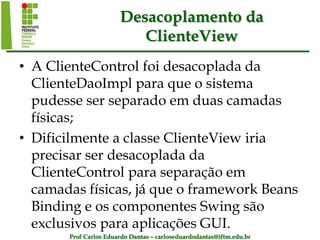 Prof Carlos Eduardo Dantas – carloseduardodantas@iftm.edu.br
Desacoplamento da
ClienteView
• A ClienteControl foi desacoplada da
ClienteDaoImpl para que o sistema
pudesse ser separado em duas camadas
físicas;
• Dificilmente a classe ClienteView iria
precisar ser desacoplada da
ClienteControl para separação em
camadas físicas, já que o framework Beans
Binding e os componentes Swing são
exclusivos para aplicações GUI.
 