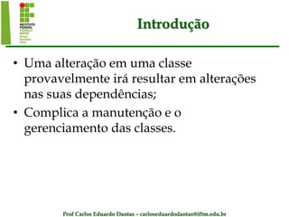 Prof Carlos Eduardo Dantas – carloseduardodantas@iftm.edu.br
Introdução
• Uma alteração em uma classe
provavelmente irá resultar em alterações
nas suas dependências;
• Complica a manutenção e o
gerenciamento das classes.
 