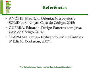 Prof Carlos Eduardo Dantas – carloseduardodantas@iftm.edu.br
Referências
• ANICHE, Maurício. Orientação a objetos e
SOLID para Ninjas. Casa do Código, 2015;
• GUERRA, Eduardo. Design Patterns com Java.
Casa do Código, 2014;
• “LARMAN, Craig – Utilizando UML e Padrões
3ª Edição. Bookman, 2007”.
 