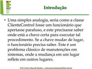 Prof Carlos Eduardo Dantas – carloseduardodantas@iftm.edu.br
Introdução
• Uma simples analogia, seria como a classe
ClienteControl fosse um funcionário que
apertasse parafuso, e este precisasse saber
onde está a chave certa para executar tal
procedimento. Se a chave mudar de lugar,
o funcionário precisa saber. Este é um
problema clássico de manutenções em
sistemas, onde a mudança em um lugar
reflete em outros lugares.
 