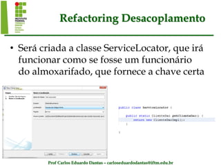Prof Carlos Eduardo Dantas – carloseduardodantas@iftm.edu.br
Refactoring Desacoplamento
• Será criada a classe ServiceLocator, que irá
funcionar como se fosse um funcionário
do almoxarifado, que fornece a chave certa
 