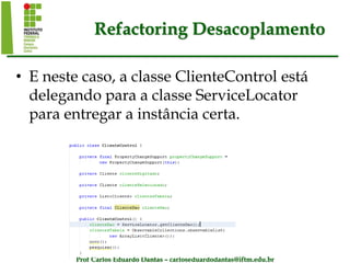 Prof Carlos Eduardo Dantas – carloseduardodantas@iftm.edu.br
Refactoring Desacoplamento
• E neste caso, a classe ClienteControl está
delegando para a classe ServiceLocator
para entregar a instância certa.
 