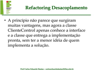 Prof Carlos Eduardo Dantas – carloseduardodantas@iftm.edu.br
Refactoring Desacoplamento
• A princípio não parece que surgiram
muitas vantagens, mas agora a classe
ClienteControl apenas conhece a interface
e a classe que entrega a implementação
pronta, sem ter a menor idéia de quem
implementa a solução.
 