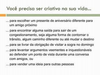 Você precisa ser criativo na sua vida...
... para escolher um presente de aniversário diferente para
um amigo próximo
... para encontrar alguma saída para sair de um
congestionamento, seja alguma forma de contornar o
trânsito, algum caminho diferente ou até mudar o destino
... para se livrar da obrigação de visitar a sogra no domingo
... para levantar argumentos veementes e inquestionáveis
ao defender um ponto de vista durante uma conversa
com amigos, ou
... para vender uma ideia para outras pessoas
 