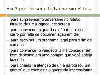 Você precisa ser criativo na sua vida...
... para surpreender o adversário no futebol,
através de uma jogada inesperada
... para convencer o guarda a não reter o seu
carro por falta de documentação em dia
... para escolher um programa legal para o fim de
semana
... para convencer o vendedor a lhe conceder um
bom desconto em uma compra que você esteja
fazendo
... para chamar a atenção de uma garota (ou um
garoto) que você esteja querendo impressionar
 
