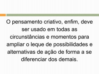 O pensamento criativo, enfim, deve
ser usado em todas as
circunstâncias e momentos para
ampliar o leque de possibilidades e
alternativas de ação de forma a se
diferenciar dos demais.
 