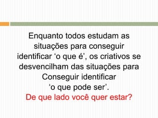 Enquanto todos estudam as
situações para conseguir
identificar ‘o que é’, os criativos se
desvencilham das situações para
Conseguir identificar
‘o que pode ser’.
De que lado você quer estar?
 