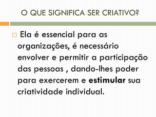 O QUE SIGNIFICA SER CRIATIVO?
 Ela é essencial para as
organizações, é necessário
envolver e permitir a participação
das pessoas , dando-lhes poder
para exercerem e estimular sua
criatividade individual.
 