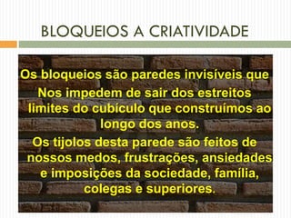 BLOQUEIOS A CRIATIVIDADE
Os bloqueios são paredes invisíveis que
Nos impedem de sair dos estreitos
limites do cubículo que construímos ao
longo dos anos.
Os tijolos desta parede são feitos de
nossos medos, frustrações, ansiedades
e imposições da sociedade, família,
colegas e superiores.
 