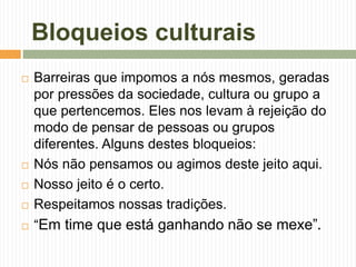 Bloqueios culturais
 Barreiras que impomos a nós mesmos, geradas
por pressões da sociedade, cultura ou grupo a
que pertencemos. Eles nos levam à rejeição do
modo de pensar de pessoas ou grupos
diferentes. Alguns destes bloqueios:
 Nós não pensamos ou agimos deste jeito aqui.
 Nosso jeito é o certo.
 Respeitamos nossas tradições.
 “Em time que está ganhando não se mexe”.
 