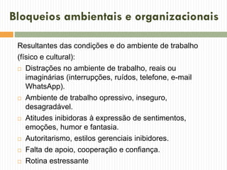 Bloqueios ambientais e organizacionais
Resultantes das condições e do ambiente de trabalho
(físico e cultural):
 Distrações no ambiente de trabalho, reais ou
imaginárias (interrupções, ruídos, telefone, e-mail
WhatsApp).
 Ambiente de trabalho opressivo, inseguro,
desagradável.
 Atitudes inibidoras à expressão de sentimentos,
emoções, humor e fantasia.
 Autoritarismo, estilos gerenciais inibidores.
 Falta de apoio, cooperação e confiança.
 Rotina estressante
 