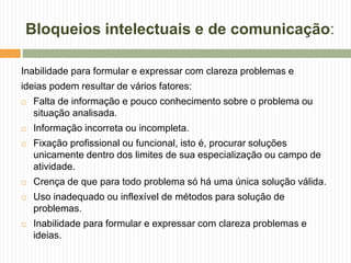 Bloqueios intelectuais e de comunicação:
Inabilidade para formular e expressar com clareza problemas e
ideias podem resultar de vários fatores:
 Falta de informação e pouco conhecimento sobre o problema ou
situação analisada.
 Informação incorreta ou incompleta.
 Fixação profissional ou funcional, isto é, procurar soluções
unicamente dentro dos limites de sua especialização ou campo de
atividade.
 Crença de que para todo problema só há uma única solução válida.
 Uso inadequado ou inflexível de métodos para solução de
problemas.
 Inabilidade para formular e expressar com clareza problemas e
ideias.
 