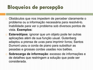 Bloqueios de percepção
 Obstáculos que nos impedem de perceber claramente o
problema ou a informação necessária para resolvê-lo.
Inabilidade para ver o problema sob diversos pontos de
vista. Exemplos:
 Estereótipos: ignorar que um objeto pode ter outras
aplicações além de sua função usual. Gutenberg
adaptou a prensa de uvas para imprimir livros; Santos
Dumont usou a corda de piano para substituir as
pesadas e grossas cordas usadas nos balões.
 Sobrecarga de informação: excesso de informações e
de detalhes que restringem a solução que pode ser
considerada.
 