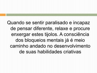 Quando se sentir paralisado e incapaz
de pensar diferente, relaxe e procure
enxergar estes tijolos. A consciência
dos bloqueios mentais já é meio
caminho andado no desenvolvimento
de suas habilidades criativas
 