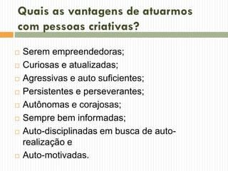 Quais as vantagens de atuarmos
com pessoas criativas?
 Serem empreendedoras;
 Curiosas e atualizadas;
 Agressivas e auto suficientes;
 Persistentes e perseverantes;
 Autônomas e corajosas;
 Sempre bem informadas;
 Auto-disciplinadas em busca de auto-
realização e
 Auto-motivadas.
 