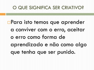 O QUE SIGNIFICA SER CRIATIVO?
Para isto temos que aprender
a conviver com o erro, aceitar
o erro como forma de
aprendizado e não como algo
que tenha que ser punido.
 