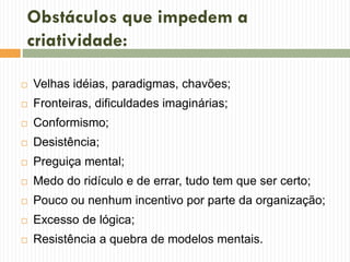 Obstáculos que impedem a
criatividade:
 Velhas idéias, paradigmas, chavões;
 Fronteiras, dificuldades imaginárias;
 Conformismo;
 Desistência;
 Preguiça mental;
 Medo do ridículo e de errar, tudo tem que ser certo;
 Pouco ou nenhum incentivo por parte da organização;
 Excesso de lógica;
 Resistência a quebra de modelos mentais.
 