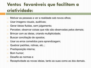 Ventos favoráveis que facilitam a
criatividade:
 Motivar as pessoas a ver a realidade sob novos olhos;
 Usar imagens visuais, auditivas;
 Gerar ideias fluidas, sem julgamento;
 Perceber, observar coisas que não são observadas pelos demais;
 Brincar com as ideias, criando multiplicidade;
 Buscar conciliação de opostos;
 Usar os erros cometidos para aprendizagem;
 Quebrar padrões, rotinas, etc..;
 Predisposição interna;
 Bom humor;
 Desafie as normas e
 Receptividade as novas ideias, tanto as suas como as dos demais.
 