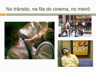 No trânsito, na fila do cinema, no metrô
 