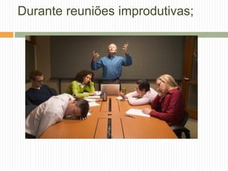 Durante reuniões improdutivas;
 