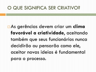 O QUE SIGNIFICA SER CRIATIVO?
 As gerências devem criar um clima
favorável a criatividade, aceitando
também que seus funcionários nunca
decidirão ou pensarão como ele,
aceitar novas ideias é fundamental
para o processo.
 