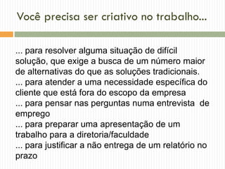 Você precisa ser criativo no trabalho...
... para resolver alguma situação de difícil
solução, que exige a busca de um número maior
de alternativas do que as soluções tradicionais.
... para atender a uma necessidade específica do
cliente que está fora do escopo da empresa
... para pensar nas perguntas numa entrevista de
emprego
... para preparar uma apresentação de um
trabalho para a diretoria/faculdade
... para justificar a não entrega de um relatório no
prazo
 