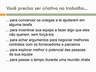 Você precisa ser criativo no trabalho...
... para convencer os colegas a te ajudarem em
alguma tarefa
... para incentivar sua equipe a fazer algo que eles
não querem, sem forçá-los
... para achar argumentos para negociar melhores
contratos com os fornecedores e parceiros
... para explorar melhor o potencial das pessoas
da sua equipe
... para passar o tempo durante uma reunião chata
 