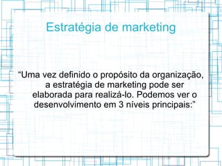 Estratégia de marketing


“Uma vez definido o propósito da organização,
      a estratégia de marketing pode ser
   elaborada para realizá-lo. Podemos ver o
   desenvolvimento em 3 níveis principais:”
 