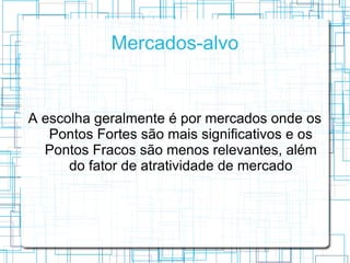 Mercados-alvo


A escolha geralmente é por mercados onde os
   Pontos Fortes são mais significativos e os
  Pontos Fracos são menos relevantes, além
      do fator de atratividade de mercado
 