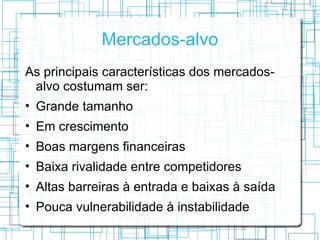 Mercados-alvo
As principais características dos mercados-
  alvo costumam ser:
• Grande tamanho
• Em crescimento
• Boas margens financeiras
• Baixa rivalidade entre competidores
• Altas barreiras à entrada e baixas à saída
• Pouca vulnerabilidade à instabilidade
 