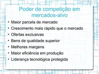 Poder de competição em
          mercados-alvo
• Maior parcela de mercado
• Crescimento mais rápido que o mercado
• Ofertas exclusivas
• Bens de qualidade superior
• Melhores margens
• Maior eficiência em produção
• Liderança tecnológica protegida
 